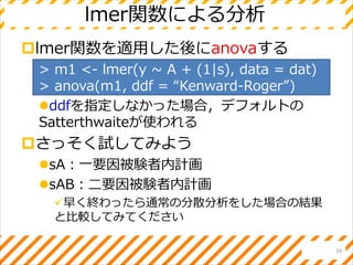 lmer関数を適用した後にanovaする
> m1 <- lmer(y ~ A + (1|s), data = dat)
> anova(m1, ddf = “Kenward-Roger”)
ddfを指定しなかった場合，デフォルトの
Satterthwaiteが使われる
さっそく試してみよう
sA：一要因被験者内計画
sAB：二要因被験者内計画
早く終わったら通常の分散分析をした場合の結果
と比較してみてください
lmer関数による分析
20
 