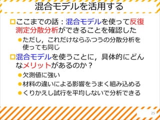 混合モデルを活用する
ここまでの話：混合モデルを使って反復
測定分散分析ができることを確認した
ただし，これだけならふつうの分散分析を
使っても同じ
混合モデルを使うことに，具体的にどん
なメリットがあるのか？
欠測値に強い
材料の違いによる影響をうまく組み込める
くりかえし試行を平均しないで分析できる
25
 