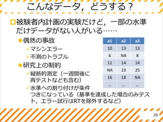 こんなデータ，どうする？
被験者内計画の実験だけど，一部の水準
だけデータがない人がいる……
偶然の事故
マシンエラー
不測のトラブル
研究上の制約
縦断的測定（一週間後に
再テストなども含む）
水準への割り付けが条件
つきになっている（基準を達成した場合のみテス
ト，エラー試行はRTを除外するなど）
26
a1 a2 a3
10 13 13
6 NA 8
11 14 14
NA 23 25
16 18 NA
… … …
 