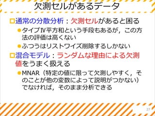 欠測セルがあるデータ
通常の分散分析：欠測セルがあると困る
タイプⅣ平方和という手段もあるが，この方
法の評価は高くない
ふつうはリストワイズ削除するしかない
混合モデル：ランダムな理由による欠測
値をうまく扱える
MNAR（特定の値に限って欠測しやすく，そ
のことが他の変数によって説明がつかない）
でなければ，そのまま分析できる
27
 