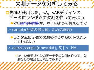 欠測データを分析してみる
先ほど使用した，sA，sABデザインの
データにランダムに欠測を作ってみよう
Rのsample関数が，以下のように使えるので
ランダムに５個の欠測を作るなら以下のよう
にすればよい
sA，sABデザインのデータ例に欠測を作って，欠
測なしの場合と比較してみよう
28
> sample(乱数の最大値，出力の個数)
> dat$y[sample(nrow(dat), 5)] <- NA
 
