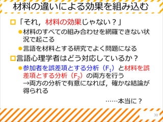 材料の違いによる効果を組み込む
「それ，材料の効果じゃない？」
材料のすべての組み合わせを網羅できない状
況で起こる
言語を材料とする研究でよく問題になる
言語心理学者はどう対応しているか？
参加者を誤差項とする分析（F1）と材料を誤
差項とする分析（F2）の両方を行う
→両方の分析で有意になれば，確かな結論が
得られる
30
……本当に？
 