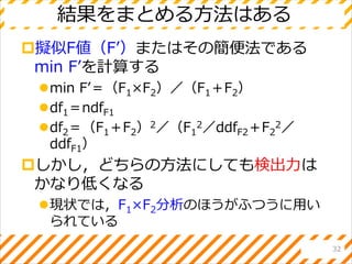 結果をまとめる方法はある
擬似F値（F’）またはその簡便法である
min F’を計算する
min F’＝（F1×F2）／（F1＋F2）
df1＝ndfF1
df2＝（F1＋F2）2／（F1
2／ddfF2＋F2
2／
ddfF1）
しかし，どちらの方法にしても検出力は
かなり低くなる
現状では，F1×F2分析のほうがふつうに用い
られている
32
 