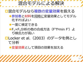 混合モデルによる解決
混合モデルなら複数の変量効果を扱える
参加者と材料を同時に変量効果としてモデル
化すればよい
一度に検定できる
F1×F2分析の他の合成方法（F’やmin F’）よ
り検出力が高い
Locker et al.（2003）のデータを例とし
て分析
変量効果として項目の効果を加える
33
 