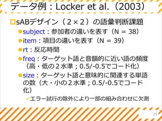 データ例：Locker et al.（2003）
sABデザイン（２×２）の語彙判断課題
subject：参加者の違いを表す（N = 38）
item：項目の違いを表す（N = 39）
rt：反応時間
freq：ターゲット語と音韻的に近い語の頻度
（高・低の２水準；0.5/-0.5でコード化）
size：ターゲット語と意味的に関連する単語
の数（大・小の２水準；0.5/-0.5でコード
化）
エラー試行の除外により一部の組み合わせに欠測
34
 