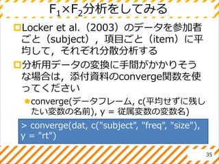 F1×F2分析をしてみる
Locker et al.（2003）のデータを参加者
ごと（subject），項目ごと（item）に平
均して，それぞれ分散分析する
分析用データの変換に手間がかかりそう
な場合は，添付資料のconverge関数を使
ってください
converge(データフレーム, c(平均せずに残し
たい変数の名前), y = 従属変数の変数名)
35
> converge(dat, c("subject", "freq", "size"),
y = "rt")
 