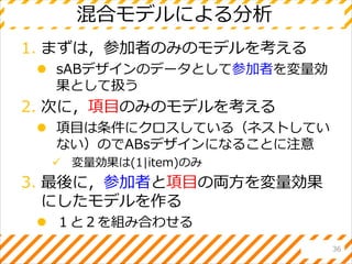 混合モデルによる分析
1. まずは，参加者のみのモデルを考える
 sABデザインのデータとして参加者を変量効
果として扱う
2. 次に，項目のみのモデルを考える
 項目は条件にクロスしている（ネストしてい
ない）のでABsデザインになることに注意
 変量効果は(1|item)のみ
3. 最後に，参加者と項目の両方を変量効果
にしたモデルを作る
 １と２を組み合わせる
36
 
