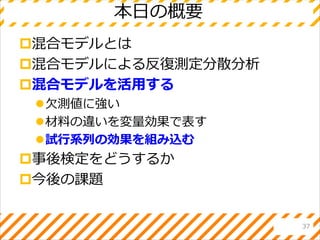 本日の概要
混合モデルとは
混合モデルによる反復測定分散分析
混合モデルを活用する
欠測値に強い
材料の違いを変量効果で表す
試行系列の効果を組み込む
事後検定をどうするか
今後の課題
37
 