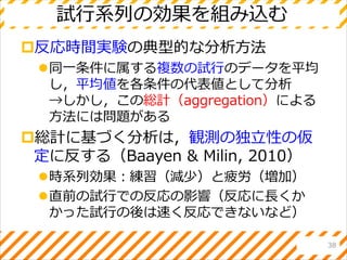 試行系列の効果を組み込む
反応時間実験の典型的な分析方法
同一条件に属する複数の試行のデータを平均
し，平均値を各条件の代表値として分析
→しかし，この総計（aggregation）による
方法には問題がある
総計に基づく分析は，観測の独立性の仮
定に反する（Baayen & Milin, 2010）
時系列効果：練習（減少）と疲労（増加）
直前の試行での反応の影響（反応に長くか
かった試行の後は速く反応できないなど）
38
 