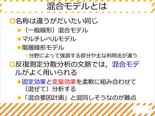 混合モデルとは
名称は違うがだいたい同じ
（一般線形）混合モデル
マルチレベルモデル
階層線形モデル
分野によって強調する部分や主な利用法が違う
反復測定分散分析の文脈では，混合モデ
ルがよく用いられる
固定効果と変量効果を柔軟に組み合わせて
（混ぜて）分析する
「混合要因計画」と混同しそうなのが難点
3
 
