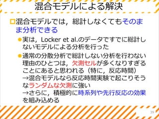 混合モデルによる解決
混合モデルでは，総計しなくてもそのま
ま分析できる
実は，Locker et al.のデータですでに総計し
ないモデルによる分析を行った
通常の分散分析で総計しない分析を行わない
理由のひとつは，欠測セルが多くなりすぎる
ことにあると思われる（特に，反応時間）
→混合モデルなら反応時間実験で起こりそう
なランダムな欠測に強い
→さらに，積極的に時系列や先行反応の効果
を組み込める
39
 
