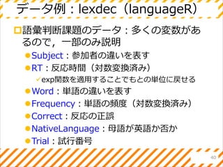 データ例：lexdec（languageR）
語彙判断課題のデータ：多くの変数があ
るので，一部のみ説明
Subject：参加者の違いを表す
RT：反応時間（対数変換済み）
exp関数を適用することでもとの単位に戻せる
Word：単語の違いを表す
Frequency：単語の頻度（対数変換済み）
Correct：反応の正誤
NativeLanguage：母語が英語か否か
Trial：試行番号
40
 