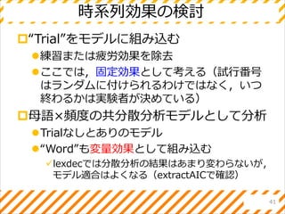 時系列効果の検討
“Trial”をモデルに組み込む
練習または疲労効果を除去
ここでは，固定効果として考える（試行番号
はランダムに付けられるわけではなく，いつ
終わるかは実験者が決めている）
母語×頻度の共分散分析モデルとして分析
Trialなしとありのモデル
“Word”も変量効果として組み込む
lexdecでは分散分析の結果はあまり変わらないが，
モデル適合はよくなる（extractAICで確認）
41
 