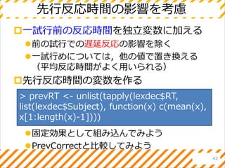 先行反応時間の影響を考慮
一試行前の反応時間を独立変数に加える
前の試行での遅延反応の影響を除く
一試行めについては，他の値で置き換える
（平均反応時間がよく用いられる）
先行反応時間の変数を作る
固定効果として組み込んでみよう
PrevCorrectと比較してみよう
42
> prevRT <- unlist(tapply(lexdec$RT,
list(lexdec$Subject), function(x) c(mean(x),
x[1:length(x)-1])))
 
