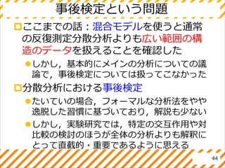 事後検定という問題
ここまでの話：混合モデルを使うと通常
の反復測定分散分析よりも広い範囲の構
造のデータを扱えることを確認した
しかし，基本的にメインの分析についての議
論で，事後検定については扱ってこなかった
分散分析における事後検定
たいていの場合，フォーマルな分析法をやや
逸脱した習慣に基づいており，解説も少ない
しかし，実験研究では，特定の交互作用や対
比較の検討のほうが全体の分析よりも解釈に
とって直截的・重要であるように思える
44
 