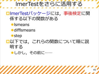 lmerTestをさらに活用する
lmerTestパッケージには，事後検定に関
係する以下の関数がある
lsmeans
difflsmeans
step
以下では，これらの関数について順に説
明する
しかし，その前に……
45
 