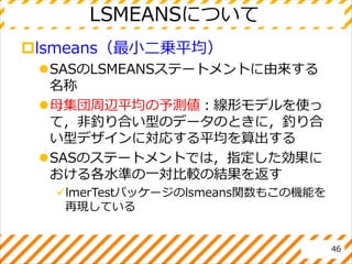 LSMEANSについて
lsmeans（最小二乗平均）
SASのLSMEANSステートメントに由来する
名称
母集団周辺平均の予測値：線形モデルを使っ
て，非釣り合い型のデータのときに，釣り合
い型デザインに対応する平均を算出する
SASのステートメントでは，指定した効果に
おける各水準の一対比較の結果を返す
lmerTestパッケージのlsmeans関数もこの機能を
再現している
46
 