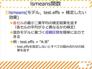 lsmeans関数
lsmeans(モデル，test.effs = 検定したい
効果)
各セルの最小二乗平均の検定結果を返す
（各セルの平均が０と異なるかの検定）
混合モデルに基づく信頼区間を簡単に出力で
きる
例：test.effs = “A:B”
test.effsを指定しないとすべての組み合わせの結
果を返す
47
 