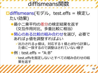 difflsmeans関数
difflsmeans(モデル，test.effs = 検定し
たい効果)
最小二乗平均の差分の検定結果を返す
（交互作用対比，多重比較に相当）
関心のある比較の組み合わせを選び，必要で
あればｐ値を調整すればよい
出力されるｐ値は，対応するｔ値とdfから計算し
た値に一致するので調整はされていない様子
例：test.effs = “A:B”
test.effsを指定しないとすべての組み合わせの結
果を返す
48
 