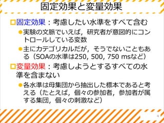 固定効果と変量効果
固定効果：考慮したい水準をすべて含む
実験の文脈でいえば，研究者が意図的にコン
トロールしている変数
主にカテゴリカルだが，そうでないこともあ
る（SOAの水準は250, 500, 750 msなど）
変量効果：考慮しようとするすべての水
準を含まない
各水準は母集団から抽出した標本であると考
える（たとえば，個々の参加者，参加者が属
する集団，個々の刺激など）
4
 