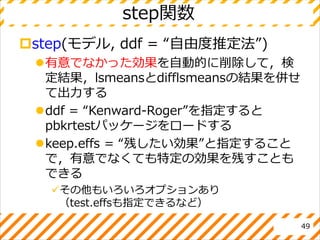 step関数
step(モデル, ddf = “自由度推定法”)
有意でなかった効果を自動的に削除して，検
定結果，lsmeansとdifflsmeansの結果を併せ
て出力する
ddf = “Kenward-Roger”を指定すると
pbkrtestパッケージをロードする
keep.effs = “残したい効果”と指定すること
で，有意でなくても特定の効果を残すことも
できる
その他もいろいろオプションあり
（test.effsも指定できるなど）
49
 