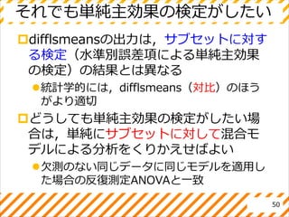 それでも単純主効果の検定がしたい
difflsmeansの出力は，サブセットに対す
る検定（水準別誤差項による単純主効果
の検定）の結果とは異なる
統計学的には，difflsmeans（対比）のほう
がより適切
どうしても単純主効果の検定がしたい場
合は，単純にサブセットに対して混合モ
デルによる分析をくりかえせばよい
欠測のない同じデータに同じモデルを適用し
た場合の反復測定ANOVAと一致
50
 