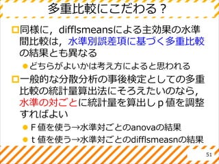 多重比較にこだわる？
同様に，difflsmeansによる主効果の水準
間比較は，水準別誤差項に基づく多重比較
の結果とも異なる
どちらがよいかは考え方によると思われる
一般的な分散分析の事後検定としての多重
比較の統計量算出法にそろえたいのなら，
水準の対ごとに統計量を算出しｐ値を調整
すればよい
Ｆ値を使う→水準対ごとのanovaの結果
ｔ値を使う→水準対ごとのdifflsmeasnの結果
51
 