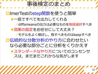 事後検定のまとめ
lmerTestのstep関数を使うと簡単
一括ですべてを出力してくれる
difflsmeansの出力は必要なものを取捨選択すべき
効果の指定をお任せにして大丈夫？
モデルをよく検討し，残すべきものはkeepすべき
伝統的な分散分析のやり方に合わせたい
なら必要な部分ごとに分析をくりかえす
スタンダードなやり方についてのコンセンサ
スは，まだまだこれからな気がします
52
 
