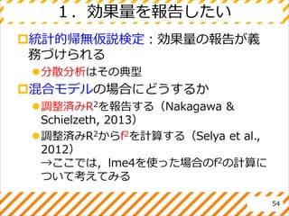１．効果量を報告したい
統計的帰無仮説検定：効果量の報告が義
務づけられる
分散分析はその典型
混合モデルの場合にどうするか
調整済みR2を報告する（Nakagawa &
Schielzeth, 2013）
調整済みR2からf2を計算する（Selya et al.,
2012）
→ここでは，lme4を使った場合のf2の計算に
ついて考えてみる
54
 