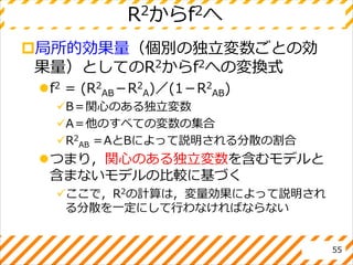 R2からf2へ
局所的効果量（個別の独立変数ごとの効
果量）としてのR2からf2への変換式
f2 = (R2
AB－R2
A)／(1－R2
AB)
B＝関心のある独立変数
A＝他のすべての変数の集合
R2
AB ＝AとBによって説明される分散の割合
つまり，関心のある独立変数を含むモデルと
含まないモデルの比較に基づく
ここで，R2の計算は，変量効果によって説明され
る分散を一定にして行わなければならない
55
 