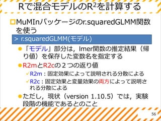 Rで混合モデルのR2を計算する
MuMInパッケージのr.squaredGLMM関数
を使う
「モデル」部分は，lmer関数の推定結果（帰
り値）を保存した変数名を指定する
R2mとR2cの２つの返り値
R2m：固定効果によって説明される分散による
R2c：固定効果と変量効果の両方によって説明さ
れる分散による
ただし，現状（version 1.10.5）では，実験
段階の機能であるとのこと
56
> r.squaredGLMM(モデル)
 