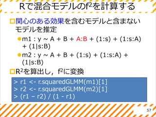 Rで混合モデルのf2を計算する
関心のある効果を含むモデルと含まない
モデルを推定
m1：y ~ A + B + A:B + (1:s) + (1:s:A)
+ (1|s:B)
m2：y ~ A + B + (1:s) + (1:s:A) +
(1|s:B)
R2を算出し，f2に変換
57
> r1 <- r.squaredGLMM(m1)[1]
> r2 <- r.squaredGLMM(m2)[1]
> (r1 – r2) / (1 - r1)
 