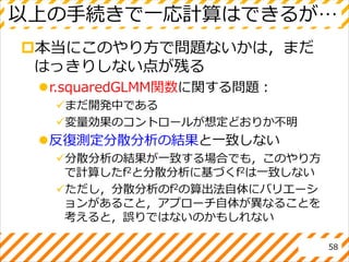 以上の手続きで一応計算はできるが…
本当にこのやり方で問題ないかは，まだ
はっきりしない点が残る
r.squaredGLMM関数に関する問題：
まだ開発中である
変量効果のコントロールが想定どおりか不明
反復測定分散分析の結果と一致しない
分散分析の結果が一致する場合でも，このやり方
で計算したf2と分散分析に基づくf2は一致しない
ただし，分散分析のf2の算出法自体にバリエーシ
ョンがあること，アプローチ自体が異なることを
考えると，誤りではないのかもしれない
58
 