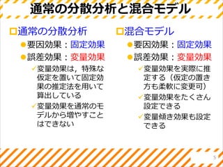 通常の分散分析と混合モデル
通常の分散分析
要因効果：固定効果
誤差効果：変量効果
変量効果は，特殊な
仮定を置いて固定効
果の推定法を用いて
算出している
変量効果を通常のモ
デルから増やすこと
はできない
混合モデル
要因効果：固定効果
誤差効果：変量効果
変量効果を実際に推
定する（仮定の置き
方も柔軟に変更可）
変量効果をたくさん
設定できる
変量傾き効果も設定
できる
5
 