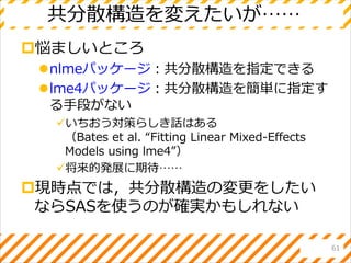共分散構造を変えたいが……
悩ましいところ
nlmeパッケージ：共分散構造を指定できる
lme4パッケージ：共分散構造を簡単に指定す
る手段がない
いちおう対策らしき話はある
（Bates et al. “Fitting Linear Mixed-Effects
Models using lme4”）
将来的発展に期待……
現時点では，共分散構造の変更をしたい
ならSASを使うのが確実かもしれない
61
 
