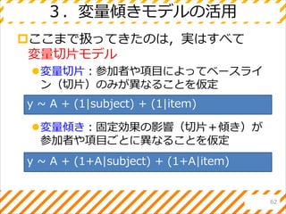 ３．変量傾きモデルの活用
ここまで扱ってきたのは，実はすべて
変量切片モデル
変量切片：参加者や項目によってベースライ
ン（切片）のみが異なることを仮定
変量傾き：固定効果の影響（切片＋傾き）が
参加者や項目ごとに異なることを仮定
62
y ~ A + (1|subject) + (1|item)
y ~ A + (1+A|subject) + (1+A|item)
 