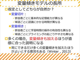 変量傾きモデルの長所
仮定としてどちらが自然か？
変量切片：
参加者ごとに基本的な記憶能力が異なる
単語ごとに認識にかかる時間が異なる
変量傾き：
参加者ごとに学習時間の操作の有効性も異なる
単語ごとにプライミングの起こりやすさも異なる
多くの場合，変量傾きも加えるほうが直
感に合った説明になる
常にできるだけ多くの変量傾きを加えたほう
がよいとする意見もある（Winter , 2013）
63
 