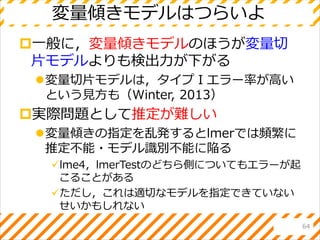 変量傾きモデルはつらいよ
一般に，変量傾きモデルのほうが変量切
片モデルよりも検出力が下がる
変量切片モデルは，タイプⅠエラー率が高い
という見方も（Winter, 2013）
実際問題として推定が難しい
変量傾きの指定を乱発するとlmerでは頻繁に
推定不能・モデル識別不能に陥る
lme4，lmerTestのどちら側についてもエラーが起
こることがある
ただし，これは適切なモデルを指定できていない
せいかもしれない
64
 