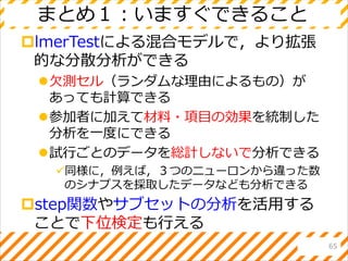 まとめ１：いますぐできること
lmerTestによる混合モデルで，より拡張
的な分散分析ができる
欠測セル（ランダムな理由によるもの）が
あっても計算できる
参加者に加えて材料・項目の効果を統制した
分析を一度にできる
試行ごとのデータを総計しないで分析できる
同様に，例えば，３つのニューロンから違った数
のシナプスを採取したデータなども分析できる
step関数やサブセットの分析を活用する
ことで下位検定も行える
65
 