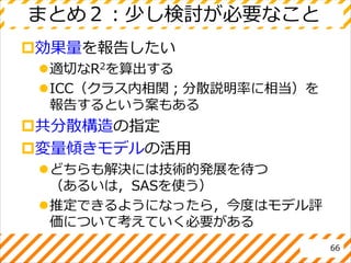 まとめ２：少し検討が必要なこと
効果量を報告したい
適切なR2を算出する
ICC（クラス内相関；分散説明率に相当）を
報告するという案もある
共分散構造の指定
変量傾きモデルの活用
どちらも解決には技術的発展を待つ
（あるいは，SASを使う）
推定できるようになったら，今度はモデル評
価について考えていく必要がある
66
 