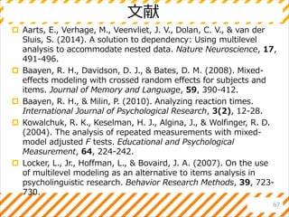 文献
 Aarts, E., Verhage, M., Veenvliet, J. V., Dolan, C. V., & van der
Sluis, S. (2014). A solution to dependency: Using multilevel
analysis to accommodate nested data. Nature Neuroscience, 17,
491-496.
 Baayen, R. H., Davidson, D. J., & Bates, D. M. (2008). Mixed-
effects modeling with crossed random effects for subjects and
items. Journal of Memory and Language, 59, 390-412.
 Baayen, R. H., & Milin, P. (2010). Analyzing reaction times.
International Journal of Psychological Research, 3(2), 12-28.
 Kowalchuk, R. K., Keselman, H. J., Algina, J., & Wolfinger, R. D.
(2004). The analysis of repeated measurements with mixed-
model adjusted F tests. Educational and Psychological
Measurement, 64, 224-242.
 Locker, L., Jr., Hoffman, L., & Bovaird, J. A. (2007). On the use
of multilevel modeling as an alternative to items analysis in
psycholinguistic research. Behavior Research Methods, 39, 723-
730.
67
 