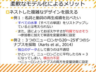 柔軟なモデル化によるメリット
ネストした複雑なデザインを扱える
例１：名詞と動詞の再生成績を比べたい
すべての水準（すべての単語）をリストアップし
ているとは考えられない
また，語によっておぼえやすさが均質でなさそう
→参加者に加えて単語を変量効果に設定
例２：３つのニューロンから20～25ずつのシ
ナプスを採取（Aarts et al., 2014）
独立のデータとして扱うのは不適切
かといって，ニューロンごとに平均したらN = 3
になってしまい，検出力不足
→ニューロンとシナプスの両方を変量効果に設定
6
 