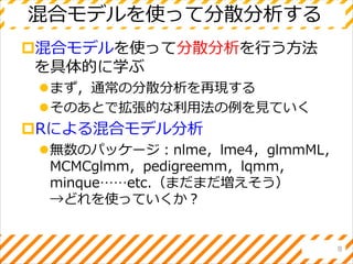 混合モデルを使って分散分析する
混合モデルを使って分散分析を行う方法
を具体的に学ぶ
まず，通常の分散分析を再現する
そのあとで拡張的な利用法の例を見ていく
Rによる混合モデル分析
無数のパッケージ：nlme，lme4，glmmML，
MCMCglmm，pedigreemm，lqmm，
minque……etc.（まだまだ増えそう）
→どれを使っていくか？
8
 