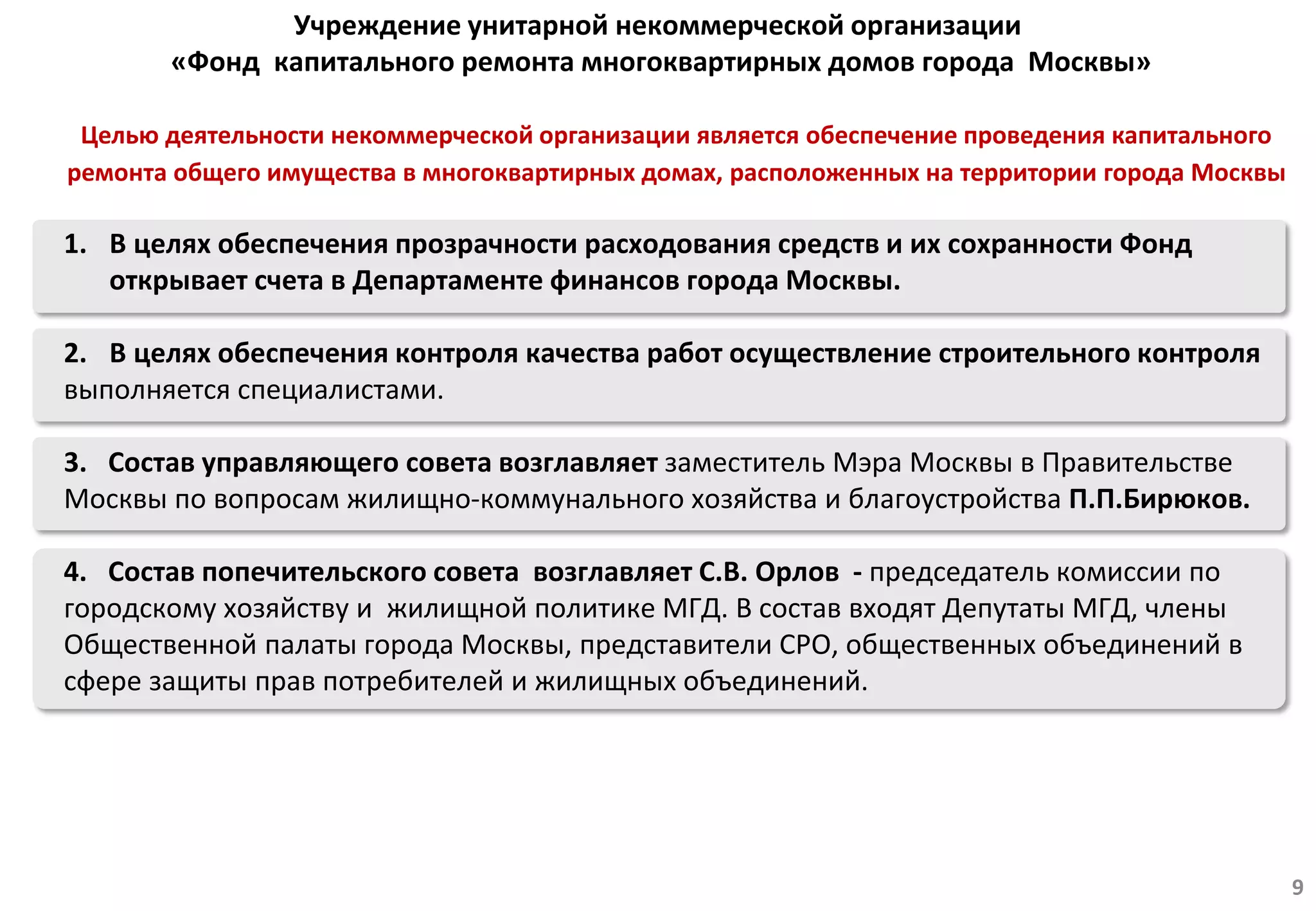 1. В целях обеспечения прозрачности расходования средств и их сохранности Фонд
открывает счета в Департаменте финансов города Москвы.
2. В целях обеспечения контроля качества работ осуществление строительного контроля
выполняется специалистами.
3. Состав управляющего совета возглавляет заместитель Мэра Москвы в Правительстве
Москвы по вопросам жилищно-коммунального хозяйства и благоустройства П.П.Бирюков.
4. Состав попечительского совета возглавляет С.В. Орлов - председатель комиссии по
городскому хозяйству и жилищной политике МГД. В состав входят Депутаты МГД, члены
Общественной палаты города Москвы, представители СРО, общественных объединений в
сфере защиты прав потребителей и жилищных объединений.
Учреждение унитарной некоммерческой организации
«Фонд капитального ремонта многоквартирных домов города Москвы»
9
Целью деятельности некоммерческой организации является обеспечение проведения капитального
ремонта общего имущества в многоквартирных домах, расположенных на территории города Москвы
 