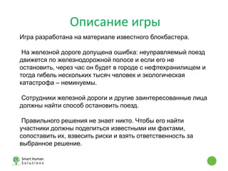 Описание игры
Игра разработана на материале известного блокбастера.
На железной дороге допущена ошибка: неуправляемый поезд
движется по железнодорожной полосе и если его не
остановить, через час он будет в городе с нефтехранилищем и
тогда гибель нескольких тысяч человек и экологическая
катастрофа – неминуемы.
Сотрудники железной дороги и другие заинтересованные лица
должны найти способ остановить поезд.
Правильного решения не знает никто. Чтобы его найти
участники должны поделиться известными им фактами,
сопоставить их, взвесить риски и взять ответственность за
выбранное решение.
 