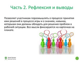Позволяет участникам поразмышлять о процессе принятия
ими решений в процессе игры и о знаниях, навыках,
которыми они должны обладать для решения проблем в
рабочей ситуации. Все мысли фиксируются на карточках на
плакате.
Часть 2. Рефлексия и выводы
 