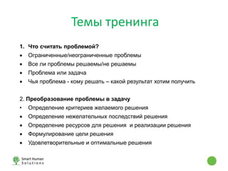Темы тренинга
1. Что считать проблемой?
 Ограниченные/неограниченные проблемы
 Все ли проблемы решаемы/не решаемы
 Проблема или задача
 Чья проблема - кому решать – какой результат хотим получить
2. Преобразование проблемы в задачу
• Определение критериев желаемого решения
 Определение нежелательных последствий решения
 Определение ресурсов для решения и реализации решения
 Формулирование цели решения
 Удовлетворительные и оптимальные решения
 