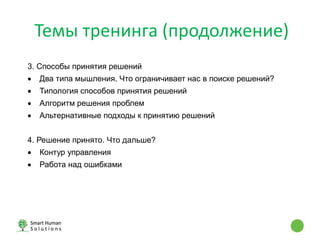 Темы тренинга (продолжение)
3. Способы принятия решений
 Два типа мышления. Что ограничивает нас в поиске решений?
 Типология способов принятия решений
 Алгоритм решения проблем
 Альтернативные подходы к принятию решений
4. Решение принято. Что дальше?
 Контур управления
 Работа над ошибками
 