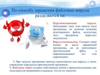 По способу заражения файловые вирусы
разделяются на:
1. Перезаписывающие вирусы.
Записывают свое тело вместо кода
программы, не изменяя название
исполняемого файла, вследствие
чего программа перестает
запускаться.
2. Вирусы-компаньоны. Создают свою
копию на месте заражаемой
программы, но не уничтожают
оригинальный файл, а
переименовывают его или
перемещают.
3. При запуске программы вначале выполняется код вируса, а затем
управление передается оригинальной программе.
4. Файловые черви создают собственные копии с привлекательными для
пользователя названиями в надежде, что он их запустит.
 