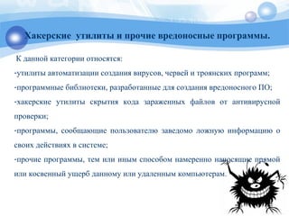 Хакерские утилиты и прочие вредоносные программы.
К данной категории относятся:
-утилиты автоматизации создания вирусов, червей и троянских программ;
-программные библиотеки, разработанные для создания вредоносного ПО;
-хакерские утилиты скрытия кода зараженных файлов от антивирусной
проверки;
-программы, сообщающие пользователю заведомо ложную информацию о
своих действиях в системе;
-прочие программы, тем или иным способом намеренно наносящие прямой
или косвенный ущерб данному или удаленным компьютерам.
 